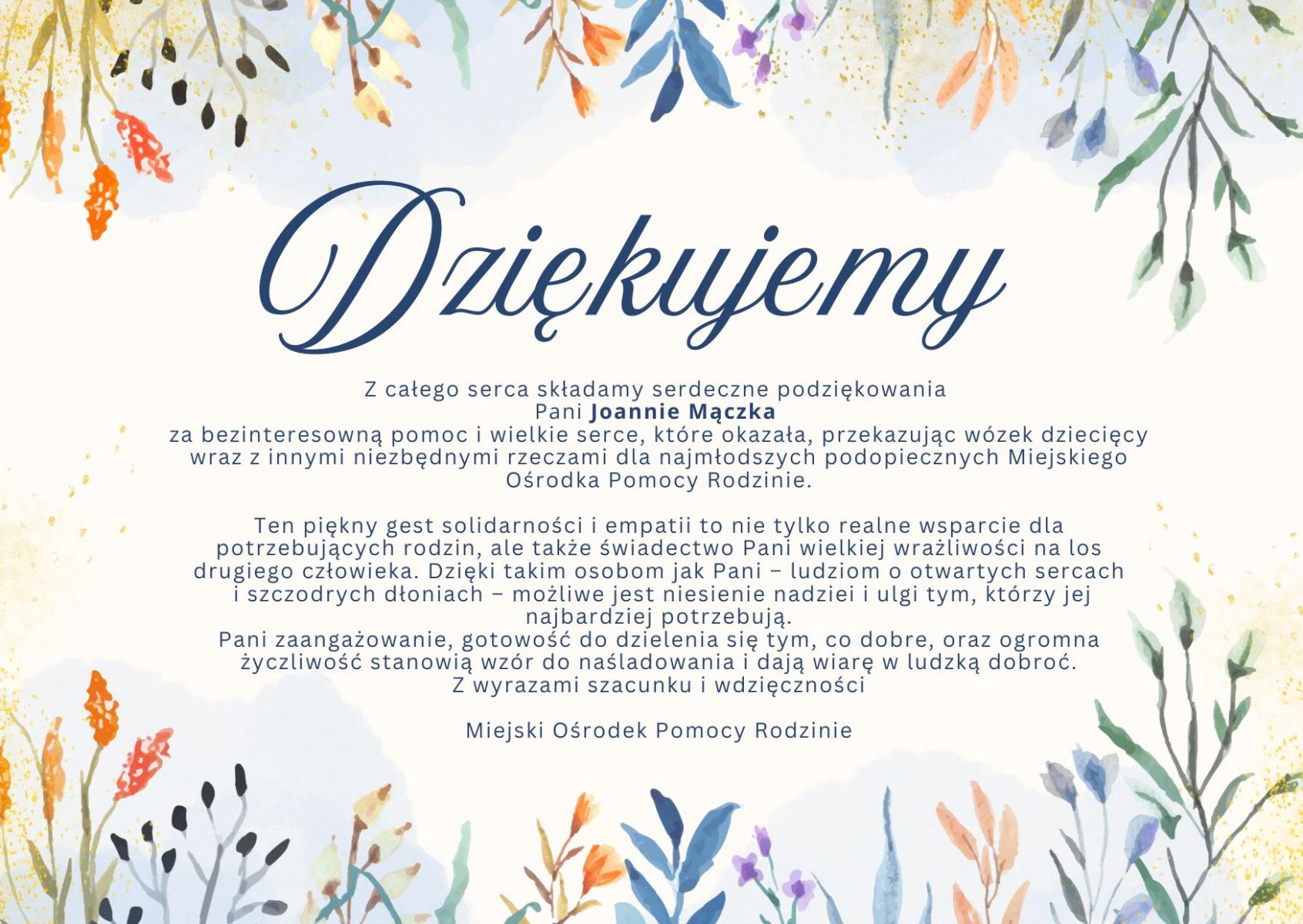 Podziękowania - grafika z tekstem: Z całego serca składamy serdeczne podziękowania Pani Joannie Mączka za bezinteresowną pomoc i wielkie serce, które okazała, przekazując wózek dziecięcy wraz z innymi niezbędnymi rzeczami dla najmłodszych podopiecznych Miejskiego Ośrodka Pomocy Rodzinie.  Ten piękny gest solidarności i empatii to nie tylko realne wsparcie dla potrzebujących rodzin, ale także świadectwo Pani wielkiej wrażliwości na los drugiego człowieka. Dzięki takim osobom jak Pani – ludziom o otwartych sercach i szczodrych dłoniach – możliwe jest niesienie nadziei i ulgi tym, którzy jej najbardziej potrzebują.  Pani zaangażowanie, gotowość do dzielenia się tym, co dobre, oraz ogromna życzliwość stanowią wzór do naśladowania i dają wiarę w ludzką dobroć.  Z wyrazami szacunku i wdzięczności Miejski Ośrodek Pomocy Rodzinie